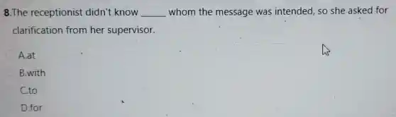 8.The receptionist didn't know __ whom the message was intended, so she asked for
clarification from her supervisor.
A.at
B.with
C.to
D.for