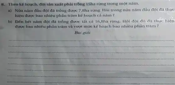 8.Theo kế hoạch, đội sản xuất phải trồng 15ha rừng trong một nǎm.
a) Nửa nǎm đầu đội đã trồng được 7,8ha rừng. Hỏi trong nửa nǎm đầu đội đã thực
hiện được bao nhiêu phần trǎm kế hoạch cả nǎm ?
b) Đến hết nǎm đội đã trồng được tất cả 16,8ha rừng. Hỏi đội đó đá thực hiện
được bao nhiêu phần trǎm và vượt mức kế hoạch bao nhiêu phần trǎm?
Bài giải
__ ............
..........
...........