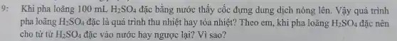 9: Khi ph a loãng 10 mL H_(2)SO_(4) đặc bằn g nước thấy cốc : đưn g dung dich nóng lên. Vậy quá trình
pha loãng H_(2)SO_(4) đặc là qu á trì nh th u nhiệt hay tỏa nhiệt?Theo em , khi pha loãng H_(2)SO_(4) O4 đặc nên
cho từ từ H_(2)SO_(4) đặc vào nước hay ngược lạ?? Vì sao?