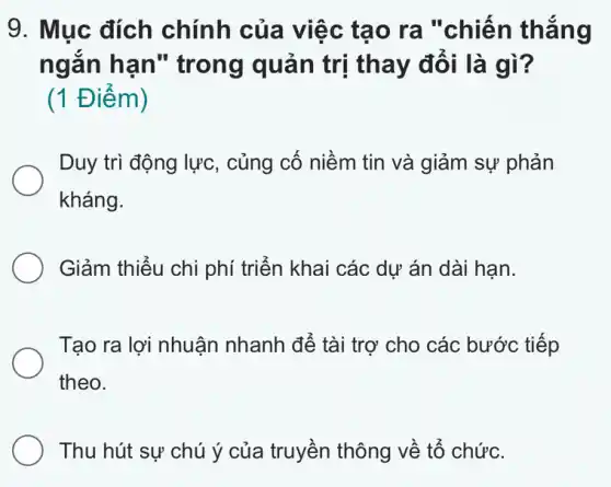 9. Mục đích chính của việc tạo ra "chiến thẳng
ngắn hạn " trong quản trị thay đổi là gì?
(1 Điểm)
Duy trì động lực , củng cố niềm tin và giảm sự phản
kháng.
Giảm thiểu chi phí triển khai các dự án dài hạn.
Tạo ra lợi nhuận nhanh để tài trợ cho các bước tiếp
theo.
Thu hút sự chú ý của truyền thông về tổ chức.