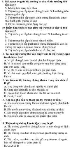 9. Mối quan hệ giữa thị trường sơ cấp và thị trường thứ
cấp là gì?
A. Không liên quan đến nhau
B. Thị trường sơ cấp tạo ra chứng khoán để lưu thông trên
thị trường thứ cấp
C. Thị trường thứ cấp quyết định chứng khoán nào được
phát hành ở thị trường sơ cấp
D. Cả hai thị trường hoạt động độc lập
10. Điểm khác biệt cơ bản giữa thị trường sơ cấp và thứ
cấp là gì?
A. Thị trường sơ cấp bán chứng khoán đã lưu thông trước
đó
B. Thị trường thứ cấp chỉ mua bán cổ phiếu
C. Thị trường sơ cấp phát hành chứng khoán mới, còn thị
trường thứ cấp là nơi mua bán lại chứng khoán
D. Thị trường sơ cấp chỉ dành cho tổ chức lớn
11. Tại sao thị trường thứ cấp được xem là thị trường cạnh
tranh hoàn hảo?
A. Vì giá chứng khoán do nhà phát hành quyết định
B. Vì tât cả nhà đầu tư đều có quyền mua bán công bằng
dựa trên cung -câu
C. Vì chỉ có một số ít người tham gia giao dịch
D. Vì nhà nước quy định mức giá cho từng loại chứng
khoán
12. Vai trò của thị trường chứng khoán trong nền kinh tế
là gì?
A. Huy động vốn cho doanh nghiệp và chính phủ
B. Cung cấp kênh đầu tư cho nhà đầu tư
C. Tạo ra tính thanh khoản cho các tài sản tài chính
D. Cả A, B và C
13. Khi nào nhà đầu tư tham gia thị trường sơ cấp?
A. Khi muốn mua chứng khoán từ doanh nghiệp phát hành
lần đầu
B. Khi muốn mua chứng khoán từ các nhà đầu tư khác
C. Khi muôn giao dịch chứng khoán đã được niêm yết
D. Khi muốn đầu tư vào các sản phẩm phái sinh
14. Thị trường chứng khoán tập trung là gì?
A. Thị trường giao dịch chứng khoán tại một sàn giao dịch
chính thức
B. Thị trường mua bán chứng khoán qua thương lượng cá
nhân
C. Thị trường mua bán trực tiếp giữa người mua và người
bán mà không có cơ quan quản lý
D. Cả A và B