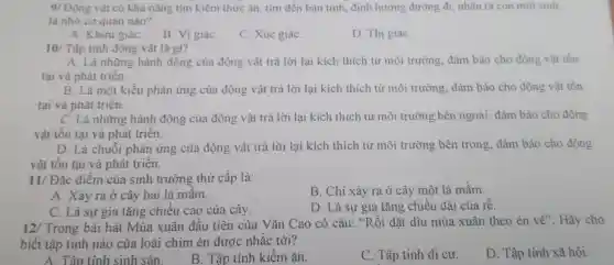 9/ Động vật có khả nǎng tìm kiếm thức ǎn.tim đến bạn tình, định hướng đường đi, nhận ra con mới sinh __
là nhờ cơ quan nào?
A. Khửu giáC.
B. Vi giáC.
C. Xúc giáC.
D. Thị giáC.
10/ Tập tinh động vật là gì?
A. Là những hành động của động vật trả lời lại kích thích từ môi trường.đảm bảo cho động vật tồn
tại và phát triển.
B. Là một kiểu phản ứng của động vật trả lời lại kích thích từ môi trường.đảm bảo cho động vật tồn
tại và phát triển.
C. Là những hành động của động vật trả lời lại kích thích từ môi trường bên ngoài, đảm bảo cho động
vật tồn tại và phát triển.
D. Là chuỗi phản ứng của động vật trả lời lại kích thích từ môi trường bên trong, đảm bảo cho động
vật tôn tại và phát triển.
11/Dunderset (.)(hat (a))c điểm của sinh trưởng thứ cấp là:
B. Chỉ xảy ra ở cây một lá mầm.
A. Xảy ra ở cây hai lá mầm.
C. Là sự gia tǎng chiều cao của cây.
D. Là sự gia tǎng chiều dài của rễ.
12/ Trong bài hát Mùa xuân đầu tiên của Vǎn Cao có câu: "Rồi dặt dìu mùa xuân theo én về"Hãy cho
biết tập tính nào của loài chim én được nhắc tới?
A. Tập tính sinh sản.
B. Tập tính kiếm ǎn.
C. Tập tính di cư.
D. Tập tính xã hội.