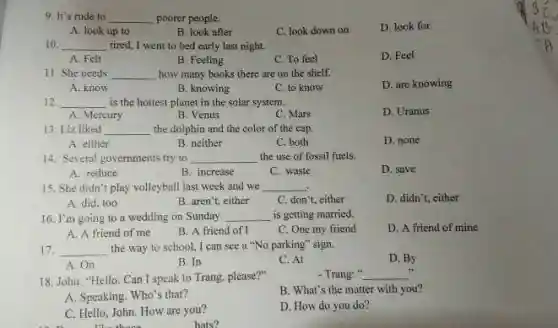 9. It's rude to __ poorer people.
D. look for
A. look up to
B. look after
C. look down on
10. __ tired, I went to bed early last night.
D. Feel
A. Felt
B. Feeling
C. To feel
11. She needs __ how many books there are on the shelf.
A. know
B. knowing
C. to know
D. are knowing
12 __ is the hottest planet in the solar system.
D. Uranus
A. Mercury
B. Venus
C. Mars
13. Liz liked __ the dolphin and the color of the cap.
A. either
B. neither
C. both
D. none
14. Several governments try to __ the use of fossil fuels.
A. reduce
B. increase
C. waste
D. save
15. She didn't play volleyball last week and we __
A. did, too
B. aren't, either
C. don't, either
D. didn't, either
16. I'm going to a wedding on Sunday. __ is getting married.
D. A friend of mine
A. A friend of me
B. A friend of I
C. One my friend
17. __ the way to school.I can see a "No parking" sign.
D. By
A.On
B. In
C. At
- Trang: " __
18. John: "Hello. Can I speak to Trang, please?"
B. What's the matter with you?
A. Speaking. Who's that?
C. Hello, John. How are you?
there
D. How do you do?
hats?