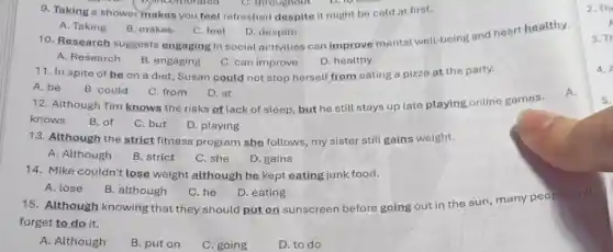 9. Taking a shower makes you feel refreshed despite it might be cold at first.
C. throughout
A. Taking
B. makes
C. feel
10. Research suggests engaging in social activities can improve mental well-being and heart healthy.
D. despite
A. Research
B. engaging
C. can improve
D. healthy
11. In spite of be on a diet, Susan could not stop herself from eating a pizza at the party.
A. be
B. could
C. from
D. at
12. Although Tim knows the risks of lack of sleep, but he still stays up late playing online games.
knows
A.
B. of
C. but
D. playing
13. Although the strict fitness program she follows, my sister still gains weight.
A. Although
B. strict
C. she
D. gains
14. Mike couldn't lose weight although he kept eating junk food.
A. lose
B. although
C. he
D. eating
15. Although knowing that they should put on sunscreen before going out in the sun, many people still
forget to do it.
A. Although
B. put on
C. going
D. to do
2.Th
A
3.Th
4.
5.
