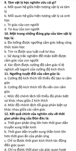 9. Tâm vật lý học nghiên cứu cái gì?
a. Mối quan hệ giữa hiện tượng vật lý và tâm
lý
b. Mối quan hệ giữa hiện tượng vật lý và sinh
học
c. Tri giác của con người
d. Tư duy của con người
10. Một trong những đóng góp của tâm vật lý
học là:
a. Đo lường được ngưỡng cảm giác bằng công
thức toán học
b. Tìm ra đươc quy luật cuả tư duy
c. Sử dụng trắc nghiệm để nhận biết được
cảm giác của con người
d. Xác định được cường độ cảm giác tỉ lệ
nghịch với logarit của cường độ kích thích
11. Ngưỡng tuyệt đối của cảm giác là:
a. Cường độ kích thích tối thiểu đủ tạo ra cảm
giác
b. Cường độ kích thích tối đa vẫn còn cảm
giác
c. Mức đô chênh lệch tối thiểu đủ phân biệt
sự khác nhau giữa 2 kích thích
d. Mức đô chênh lệch tối giúp phân biệt sự
khác nhau giữa các cảm giác
12. Kết quả chính của nghiên cứu về thời
gian phản ứng của Đôn đéc là:
a. Thời gian phản ứng lớn hơn thời gian dẫn
truyền xung : thần kinh
b. Thời gian dẫn truyền xung thần kinh lớn
hơn thời gian ẩn của phản ứng
c. Chỉ ra được thời gian kích thích tác động
đến giác quan
d. Chỉ ra được thời gian các giác quan hoat