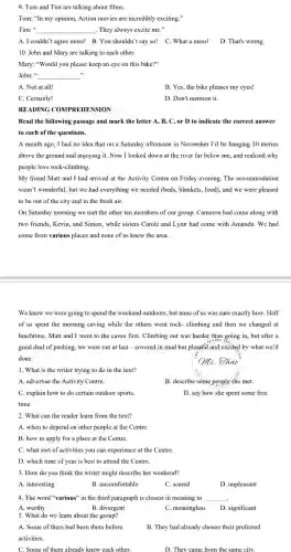 9. Tom and Tim are talking about films.
Tom: "In my opinion,Action movies are incredibly exciting."
Tim: __ . They always excite me."
A. I couldn't agree more!B. You shouldn't say so! C. What a mess! D. That's wrong.
10. John and Mary are talking to each other.
Mary: "Would you please keep an eye on this bike?"
John:" __
A. Not at all!
B.Yes,the bike pleases my eyes!
C. Certainly!
D. Don't mention it.
RE	COM EHE ON
Read the following passage and mark the letter A, B, C,or D to indicate the correct answer
to each of the questions.
A month ago,I had no idea that on a Saturday afternoon in November I'd be hanging 30 metres
above the ground and enjoying it.Now I looked down at the river far below me,and realised why
people love rock-climbing.
My friend Matt and I had arrived at the Activity Centre on Friday evening. The accommodation
wasn't wonderful, but we had everything we needed (beds.blankets.food),and we were pleased
to be out of the city and in the fresh air.
On Saturday morning we met the other ten members of our group.Cameron had come along with
two friends.Kevin, and Simon, while sisters Carole and Lynn had come with Amanda.We had
come from various places and none of us knew the area.
We knew we were going to spend the weekend outdoors, but none of us was sure exactly how.Half
of us spent the morning caving while the others went rock-climbing and then we changed at
lunchtime . Matt and I went to the caves first.Climbing out was harder than going in,but after a
good deal of pushing, we were out at last - covered in mud but pleased and excited by what we'd
done.
1. What is the writer trying to do in the text?
A. advertise the Activity Centre.
B. describe some people she met.
C. explain how to do certain outdoor sports.
time.
D. say how she spent some free
2. What can the reader learn from the text?
A. when to depend on other people at the Centre.
B. how to apply for a place at the Centre.
C. what sort of activities you can experience at the Centre.
D. which time of year is best to attend the Centre.
3. How do you think the writer might describe her weekend?
A. interesting
B.uncomfortable
C. scared
D. unpleasant
4. The word "various" in the third paragraph is closest in meaning to __ .
A. worthy
B. divergent
C meaningless D. significant
5. What do we learn about the group?
A. Some of them had been there before.
activities.
B. They had already chosen their preferred
C. Some of them already knew each other.
D. They cam from the same city.