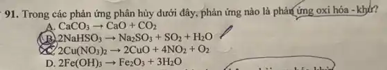 91. Trong các phản ứng phân hủy dưới đây, phản ứng nào là phảm ứng oxi hóa
CaCO_(3)arrow CaO+CO_(2)
2NaHSO_(3)arrow Na_(2)SO_(3)+SO_(2)+H_(2)O
2Cu(NO_(3))_(2)arrow 2CuO+4NO_(2)+O_(2)
D 2Fe(OH)_(3)arrow Fe_(2)O_(3)+3H_(2)O