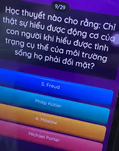 9/29
Học thuyết nào cho rằng: Chỉ
thật sự hiểu được động cơ của
con người khi hiểu được tình
trạng cụ thể của môi trường
sống họ phải đối mặt?
S. Freud
Philip Kotler
A. Maslow
Michael Porter