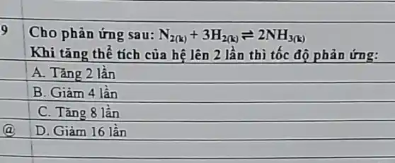 9
Cho phản ứng sau: N_(2(k))+3H_(2(k))leftharpoons 2NH_(3(k))
Khi tǎng thể tích của hệ lên 2 lần thì tốc độ phản ứng:
A. Tǎng 2 lần
B. Giàm 4 lần
C. Tǎng 8 lần
D. Giàm 16 lần