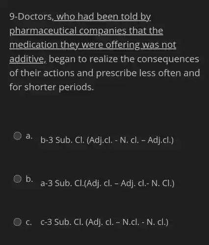 9-Doctors , who had been told by
pharmaceutical companies that the
medication they were offering was not
additive began to realize the consequences
of their actions and prescribe less often and
for shorter periods.
a.
b-3Sub.Cl.(Adj.cl.-N.cl.-Adj.cl.)
D. a-3 Sub. Cl.(Adj. Cl. - Adj. Cl.-N. Cl.)
C. . c-3 Sub. Cl.(Adj.Cl.-N.Cl.-N.Cl.)