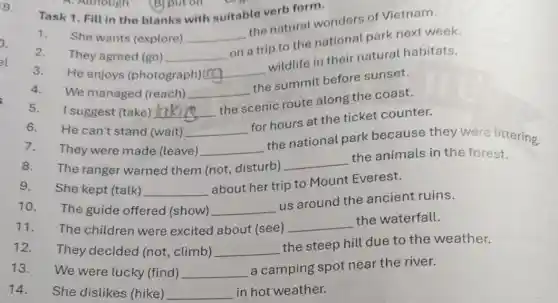 9.
Task 1. Fill in the blanks with suitable verb form.
1.
She wants (explore) __
the natural wonders of Vietnam.
They agreed (go) __
on a trip to the national park next week.
2.
3.
He enjoys (photograph)ing __
wildlife in their natural habitats.
4.
We managed (reach) __
__
the scenic route along the coast.
__
the national park because they were littering.
5.I suggest (take) lak
6.He can't stand (wait) __
for hours at the ticket counter.
7.They were made (leave)
8. The ranger warned them (not,disturb)
__
the animals in the forest.
9. She kept (talk) __
about her trip to Mount Everest.
10. The guide offered (show)
__
us around the ancient ruins.
11. The children were excited about (see) __
the waterfall.
12. They decided (not climb) __
the steep hill due to the weather.
13. We were lucky (find) __
a camping spot near the river.
14.She dislikes (hike) __ in hot weather.