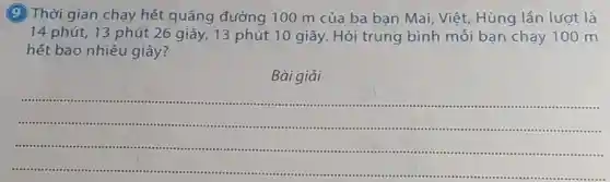 (9)Thời gian chạy hết quãng đường 100 m của ba ban Mai Việt, Hùng lần lượt là
14 phút, 13 phút 26 giây, 13 phút 10 giây.Hỏi trung bình mỗi bạn chạy 100 m
hết bao nhiêu giây?
Bài giải
__
.
-............................