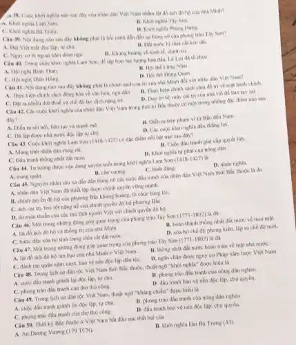 a.38. Cuộc khơi nghĩa nào sau đây của nhân dân Việt Nam nhằm lạt đồ ach đô hộ của nhà Minh?
A. Khời nghĩa Lam Son
C. Khoi nghĩa Ba Triệu.
B. Khơi nghĩa Tây Sơn.
D. Khởi nghĩa Phùng Hưng.
Câu 39. Nội dung nào sau đây không phải là bối cành dần đến sự bùng nó của phong trào Thy Son?
A. Dại Việt mất độc lập, tự chủ.
B. Dất nước bị chia cát kéo dài
C. Nguy cơ bị ngoại xâm dòm ngó.
D. Khủng hoàng vè kinh té, chinh trị.
Câu 40. Trong cuộc khởi nghĩa Lam Sơn để tập hợp lực lượng ban đầu, Lê Lợi đa to chức
A. Hội nghị Bình Than.
B. Hội thể Lũng Nhai.
C. Hội nghị Diên Hồng.
D. Hội the Dong Quan.
Câu 41. Nội dung nào sau đây không phải là chính sách cai trị của nhà Minh đối với nhân dân Việt Nam?
A. Thực hiện chính sách đồng hóa về vǎn hóa, ngu dân. B. Thực hiện chính sách chia để trị về mặt hành chính.
C. Dạt ra nhiều thứ thuế và chế độ lao dịch nặng nè.
D. Duy tri bộ máy cai trị của nhà Hồ để làm tay sai.
Câu 42. Các cuộc khởi nghĩa của nhân dân Việt Nam trong thời kì Bắc thuộc có một trong những đặc điểm nào sau
đây?
A. Diển ra sôi nối.liên tục và mạnh me.
B. Diển ra trên phạm vi từ Bắc đến Nam.
C. Đã lập được nhà nước độc lập tự chủ.
D. Các cuộc khởi nghĩa đều thắng lợi.
Câu 43. Cuộc khời nghĩa Lam Sơn (1418-1427) có đặc điểm nói bật nào sau đây?
A. Mang tinh nhân dân rộng rãi.
B. Cuộc đấu tranh giai cấp quyết liệt.
C. Đấu tranh thống nhất đất nướC.
D. Khởi nghĩa tự phát của nông dân.
Câu 44. Tư tướng được vận dụng xuyên suốt trong khởi nghĩa Lam Sơn (1418-1427) là
C. bình đẳng.
A. trung quân.
B. cần vương.
Câu 45. Nguyên nhân sâu xa dẫn đến bùng nổ các cuộc đấu tranh của nhân dân Việt Nam thời Bắc thuộc là do
A. nhân dân Việt Nam đã thiết lập được chính quyền vững mạnh.
B. chính quyền đô hộ của phương Bắc khủng hoảng, tổ chức lông lẻo.
C. ách cai trị, bóc lột nặng nề của chính quyền độ hộ phương BắC.
D. do mâu thuẫn của các thủ lĩnh người Việt với chính quyền đô họ.
Câu 46. Một trong những đóng góp quan trọng của phong trào Tây Sơn (1771-1802) là đã
A. lật đồ ách đô hộ và thống trị của nhà Minh.
B. hoàn thành thống nhất đất nước về mọi mặt.
C. bước đầu xóa bỏ tình trạng chia cắt đất nướC.
D. xóa bó chế độ phong kiến, lập ra chế độ mới.
Câu 47. Một trong những đóng góp quan trọng của phong trào Tây Sơn (1771-1802) là đã
A. lật đồ ách đô hộ tàn bao của nhà Minh ở Việt Nam.
B. thông nhất đất nước hoàn toàn về mặt nhà nướC.
C. đánh tan quân xâm lược, bảo vệ nền độc lập dân tộC.
D. ngǎn chặn được nguy cơ Pháp xâm lược Việt Nam.
Câu 48. Trong lịch sử dân tộc Việt Nam thời Bắc thuộC.thuật ngữ "khởi nghĩa"được hiểu là
A. cuộc đấu tranh giành lại độc lập, tự chủ.
B. phong trào đấu tranh của nông dân nghèo.
C. phong trào đấu tranh của thợ thủ công.
D. đấu tranh bào vệ nền độc lập chủ quyền.
Câu 49. Trong lịch sử dân tộc Việt Nam, thuật ngữ "kháng chiến" được hiểu là
A. cuộc đấu tranh giành lại độc lập, tự chú.
B. phong trào đấu tranh của nông dân nghèo.
C. phong trào đấu tranh của thợ thú công.
D. đấu tranh bảo vệ nền độc lập, chủ quyền.
Câu 50. Thời kỳ Bắc thuộc ở Việt Nam bắt đầu sau thất bại của
A. An Dương Vương (179 TCN)
B. khởi nghĩa Hai Bà Trung (43)