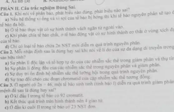 A. Aa Bb Dd
PHÀN II. Câu trắc nghiệm Đúng Sai.
Câu 1. Khi nói về phân bảo, phát biểu nào đúng, phát biểu nào sai?
a) Nếu hệ thống vi ống và vi sợi của tế bào bị hòng thì khi tế bào nguyên phân sẽ
tế bào đa bội.
b) Ở tế bào thực vật có sự hình thành vách ngǎn từ ngoài vào.
c) Khi phân chia tế bảo chất, ở tế bào động vật có sự hình thành eo thắt ở vùng xích đa
của tế bào.
d) Chi có loại tế bảo chứa 2n NST mới diển ra quá trình nguyên phân.
Câu 2. Mỗi nhận định sau là đúng hay sai khi nói về lí do của sự đa dạng di truyền trong
sản hữu tính?
a) Sự phân li độc lập và tổ hợp tự do của các nhiễm sắc thể trong giảm phân và thu tir
b) Sự phân li đồng đêu của các nhiễm sắc thể trong nguyên phân và giảm phân.
c) Sự duy tri ổn định bộ nhiễm sắc thể lưỡng bội trong quá trình nguyên phân.
d) Sự trao đôi chéo các đoạn chromatid của cặp nhiễm sắc thể tương đồng.
Câu 3. Ở người có 2n=46 một tế bào sinh tinh (tinh bào I)diễn ra quá trình giảm phân
mệnh đề sau là đúng hay sai?
a) Ở kì đâu I trong tế bào có 92 cromatit.
b) Kết thúc quá trình trên hình thành nên 4 giao tư.
c) Ở đâu kì cuối II trong tê bào có 23 NST đơn.