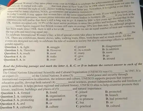 Aational Women's Day takes place every year on 8 March to celebrate the achievements of women
orldwide. It started with a (1) __
that took place in New York City in 1908 lifere women went out onto the
streets to demand the right to vote
shorter working hours and better pay. Nowadays, it is a global event that is
supported by many charities NGOs, governments and academic institutions.
world, it may appear that women have all the same opportunities as men. If you watch the news, you
will see women astronauts women prime ministers and women leaders in business. (2)
if you look at the
statistics you will realise that there's still a long way to go A report by BBC a few years
__
showed that in the
women occupied only 30.9% 
of the most senior positions in areas like politics and business. What is (3)
__ latest figures suggest that British women still earn on average 20% 
less than men. So although progress
has been made since 1908, there is still a lot to (4) __
before we see an equal number of men and women in
the top jobs and receiving equal pay.
To celebrate International Women's Day, a lot of special events take place in towns and cities all (5)
__ the
UK. There are exhibitions theatre shows, talks.walking tours, films workshops and so much more.
All the
events are designed not only to celebrate the role of women in society but also to encourage efforts to achieve
gender equality.
B. struggle
C. protest
D. disagreement
B. However
C. As a result
D. In addition
B. most
C. many
D. more
B. make
C. give
D. go
Question 1. A. fight
Question 2. A. Therefore
Question 3. A. much
Question 4. A. do
Question 5. A. in
B. over
C. of
D. around
Read the following passage and mark the letter A, B, C,or D to indicate the correct answer to each of the
questions
The United Nations Educational Scientific and Cultural Organisation (UNESCO) was (1) __ in 1945. It is
an expert (2) __ of the United Nations It aims (3) __ world peace and security through
international cooperation in education, the sciences and cl culture UNESCO supports projects that improve
education quality, develop both natural (4) __ social sciences, protect independent media and freedom of
press In addition. It helps protect regional and cultural history. UNESCO alms to help countries promote their
history, traditions , buildings and places of (5) __ and natural importance.
Question 1. A. formed
B. found
C. joined
D. promoted
Question 2. A. company
B. organisation
C. group
D. branch
Question 3. A promoting
B. promoted
C. to promote
D. had promoted
Question 4. A. and
B. or
C. but
D. so
Question 5. A. culturally
B. culture
C. practical
D. cultural