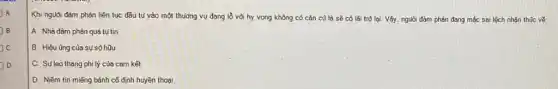 A A
B B
c
D
Khi nguồi đàm phản liên tục đầu tư vào một thưởng vụ đang lỗ vối hy vọng không có cǎn cũ là sẽ có lãi trở lại. Vậy.người đàm phán đang mắc sai lệch nhận thúc về:
A. Nhà đàm phán quá tụ tin
B. Hiệu üng của sự sõ hữu
C. Suleo thang phi lý của cam kết
D. Niềm tin miếng bánh cố định huyền thoai