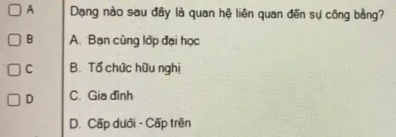 A
B
IC
ID
Dạng nào sau đây là quan hệ liên quan đến sự công bằng?
A. Bạn cùng lộp đại học
B. Tổ chúc hữu nghi
C. Gia đình
D. Cấp duới - Cấp trên