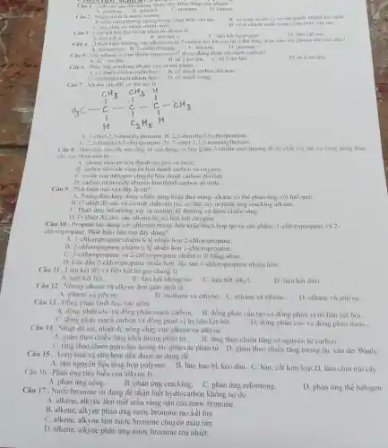 AC NGHIEM
Câu 1 . Chất nào sau đây không thuộc dãy đồng đǎng của alkane
A. methane.
C. propane. D. butane
B. ethanol.
Câu 2. Mạch chính là mạch carbon
A. nằm trên phươt g ngang trong công thức cấu tạo. B. có tổng số chi vị trí các mạch nhánh lớn nhất.
C. dài nhất, có nhiều nhánh nhất.
D. có ít nhánh nhất trong công thức cầu tạo.
Câu 4. Ở điều kiện thường, các alkane có từ 5 carbon trở lên tồn tại ở thể lòng hoặc rắn, trừ alkane nào sau đây?
A. neopentane. B 2-methylbutane. C. hexane. D. pentane.
Câu 3. Liên kết hóa học trong phân tử alkane là
B. liên kết ơ.
C. liên kết h drogen.
D. liên kết ion
A. liên kết x.
Câu 5. Các alkane có bao nhiêu nguyên từ C thì có đồng phân về mạch carbon?
A. từ 1 trở lên.
C. từ 3 trò lên.
D. từ 4 trở lên.
B. từ 2 trò lên.
Câu 6 . Phản ứng cracking alkane cho ra sản phầm
A. có mạch carbol ngắn hơn. B. có mạch carbor dài hơn.
C. có nhiều mạch nhánh hơn. D. có mạch vòng.
Câu 7. Alkane sau đây có tên gọi là
A. 3-ethyl-2.3-dimethylpentane B. 2.3-dimethy 1-3-ethylpentane.
C. 2.5-dimethyl-3-eth Ipentane. D. 3-eth 1-2,3,5-trimethylbutane.
Câu 8 . Đưa chất xúc tác vào ống xả của động co làm giảm ô nh iễm môi trường là do chất xúc tác có công dụng thúc
đây các phản ứng từ
A. alkane chuyển hóa thành oxygen và nướC.
B. carbon dioxide chuyển hóa thành carbon và oxygen.
C. oxide của nitrogen chuyển hóa thành carbon dioxide.
D. carbon monoxi de chuyển hóa thành carbon dioxide.
Câu 9 . Phát biểu nào sau đây là sai?
A. Trong điều kiện được chiếu sáng hoặc đun nóng, alkane có thể phản ứng với halogen.
B. Ở nhiệt độ cao và có mặt : chất xúc tác, có thể xảy ra phản ứng cracking alkane.
C. Phản ứng reforming xảy ra ở nhiệt độ thường và được chiếu sáng.
D. Ở nhiệt độ cao, các alkane bị oxi hóa bởi oxygen.
Câu 10 . Propane tác dụng với chlorine trong điều kiện thích hợp tạo ra sản phẩm:1-chloropropane và 2.
chloropropane. Phát biểu nào sau đây đúng?
A. 1-chloror ropane chiếm tỉ lệ nhiều hơn 2-chloropropane.
B . 2-chloropropane chiếm tỉ lệ nhiều hơn 1-chloropropane.
C . I-chloropropane và 2-chlorop ropane chiếm tỉ lệ bằng nhau.
D. Lúc đầu 2-chloro propane nhiều hơn.lúc sau 1-chloropropane nhiều hơn.
Câu 11 . Liên kết đôi và liên kết ba gọi chung là
A. liên kết bội.	B. liên kết không no.
C. liên kết alkyl.
D. liên kết ditri.
Câu 12 . Những alkene và alkyne đơn giản nhất là
A. ethene và ethyne.	B. methane và ethyne. C. ethane và ethene.
D. ethane và ethyne.
Câu 13 . Đồng phân hình học bao gồm
A. đồng phân cis-và đồng phân mạch carbon. B. đồng phân cấu tạo và đồng phân vị trí liên kết bội.
C. đồng phân mạch carbon và đồng phân vị trí liên kết bôi.
D. đồng phân cis- và đồng phân trans-
Câu 14 . Nhiệt độ sôi, nhiệt độ nóng chảy của alkene và alkyne
A. giảm theo chiều tǎng khối lượng phân tử. B. tǎng theo chiều tǎng số nguyên tử carbon.
C. tǎng theo chiều giảm lực tương tác giữa các phân tử.D. giàm theo chiều tǎng tương tác van der Waals.
Câu 15. Acetylene và ethylene đều được sử dụng để
A. làm nguyên liệu tổng hợp polymer.B. làm bao bì, keo dán. C. hàn, cắt kim loại.D. làm chín trái cây.
Câu 16 . Phản ứng tiêu biểu của alkyne là
A. phản ứng cộng.
B. phản ứng cracking.
C. phản ứng reforming.
D. phản ứng thế halogen.
Câu 17. Nước bromine sử dụng để nhận biết hydrocarbon không no do
A. alkene, alkyne làm mất màu vàng nâu của nước bromine.
B. alkene, alkyne phản ứng nước bromine tạo kết tủa
C. alkene, alkyne làm nước bromine chuyển màu tím.
D. alkene, alkyne phản ứng nước bromine tỏa nhiệt.