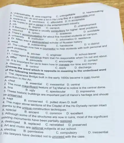 A
C. unforgettable
D. heartbreaking
a. Touristable B. awe inspiring C unforgettable asonable price.
affordable
D. in acceptable
A job A. job posto get a career in the entertainment industry.
B. degree
D. unemployment
C campus
A. required degree is usually compulsory for higher -level positionable
D. avoidable
A. required
n option
C. academic
A. university A. university commodation for about five hundred students on campus.
11. institution
C. information D. residence
A. weatiles was distinguished scholar of Russian history.
D. in district
A. weak
B outstanding
work problems. How has a counsellor to help students with both personal and
C. handsome
work problems.
A. doctor
B. adviser
C. engineer	D. school-leaver
A. differ A. differ aged to convince them that I'm responsible when I'm out and about.
B. persuade
C. encourage
us to learn how to manage our time and money.
D. contact
A. discover
B. control
C. apply
choose the word which is opposite in meaning to the underlined word
D. discharge
following sentences.
attraction in Hoi An. attraction in tose Bridge built in the early 1600s became a main tourist
A. chief
B. essential
C. inessential D. central
A. The most magnificent feature of Taj Mahal to notice is the central dome.
A. fine
B. ugly
be These historic buildings are important part of Hanoi's heritage and should
C. spectacular
D. impressive
be preserved.
A.kept
4. The major stone sections of the Citadel of the Ho Dynasty remain intact
B. conserved C. pulled down D. built
thanks to the unique construction techniques.
A. special
B. ancient
5. Although some of the structures are now in ruins, most of the significant
C. common D. excellent
existing monuments have been partially restored.
A. destroyed
B. replaced
C. reinstated D. preserved
6. Art and music are optional subjects at our school.
A. elective
B. permissive
C. compulsory
7. His lawyers have decided not to proceed with the case.
D. inessential