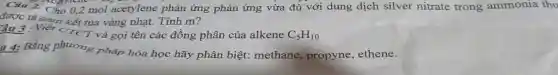 acaries
n kết tủa vàng nhạt.Tính m?
Câu 2. Cho 0,2 mol acetylene phản ứng phản ứng vừa đủ với dung dịch silver nitrate trong ammonia thu
T và gọi tên các đồ ing phân của alkene C_(5)H_(10)
u 4:Bằng phir mg phát hóa học hãy phân biệt methane, propyne, ethene.