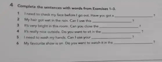 A
Complete the sentences with words from Exercises
1-3
1 I need to check my face before I go out. Have you got a __ ?
2 My hair got wet in the rain. Can I use this __
3 It's very bright in this room. Can you close the __ ?
4 It's really nice outside.. Do you want to sit in the __ ?
5 need to wash my hands. Can I use your __ ?
6 My favourite show is on. Do you want to watch it in the __ ?