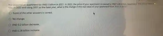 You acquired an apartment for Vh ID 5 bi llion in 2021. In 2022, th price of y our apartr nent incr eased to VND5.28 billion. Assuming a 10%  annual inflation
You are 202 and using 2021 as the bas e year what is the change in the real value of you ap artment from 2021 to 2022?
None of the other answers is correct.
No cha nge.
VND 0.2 billion decrease.
VND 0.28 billion increase.