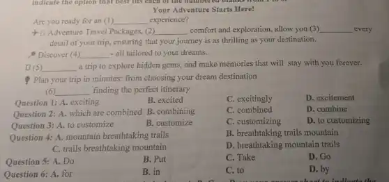 Your Adventure Starts Here!
Are you ready for an (1) __ experience?
Adventure Travel Packages, (2) __ comfort and exploration , allow you (3) __ every
detail of your trip,ensuring that your journey is as thrilling as your destination.
Discover (4) __ - all tailored to your dreams.
[5) __ a trip to explore hidden gems, and make memories that will stay with you forever.
Plan your trip in minutes: from choosing your dream destination
(6) __ finding the perfect itinerary
Question 1: A. exciting
B. excited
C. excitingly
D. excitement
Question 2: A. which are combined B.combining
C. combined
D. combine
Question 3: A. to customize
B. customize
C. customizing
D. to customizing
B. breathtaking trails mountain
Question 4: A.mountain breathtaking trails
C. trails breathtaking mountain
D. breathtaking mountain trails
Question 5: A. Do
B. Put
C. Take
D. Go
Question 6: A. for
B. in
C. to
D. by