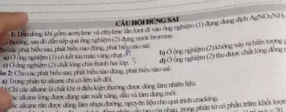 __
AgNO_(3)/NH_(3)
. thường, sau đó dẫn tiếp quống nghiệm (2) đựng nước bromine.
ho các phát biểu sau,phát biểu nào đúng.phát biểunào sai:
b) Ởóng nghiệm (2)không xảy ra hiện tượng t
a) Ở ống nghiệm (1) có kết tủa màu vàng nhạt. A)
d) Obng nghiệm (2) thu được chất lỏng đồng
c) Ởống nghiệm (2) chất lỏng chia thành hai lớp.
CAUHOIDUNG SAI
1: Dẫn dòng khí gồm acctylene và ethylene lần lượt đi vào ống nghiệm (1) đựng dung dịch
âu 2: Cho các phát biểu sau, phát biểu nào đúng, phát biểu nào sai:
a) Trong phân từ alkane chi có liên kết đôi.
- ) Chi các alkane là chất khí ở điều kiện thường được dùng làm nhiên liệu.
ác alkane lỏng được dùng sản xuất xǎng,dầu và làm dung môi.
các alkane rǎn được dùng làm nhựa đường, nguyên liệu cho quá trình cracking. co phần trǎm khối lượn