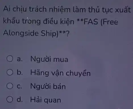 Ai chịu trách nhiệm làm thủ tục xuất
khẩu trong điều kiện *FAS (Free
Alongside Ship)
a. Người mua
b. Hãng vận chuyển
c. Người bán
d. Hải quan