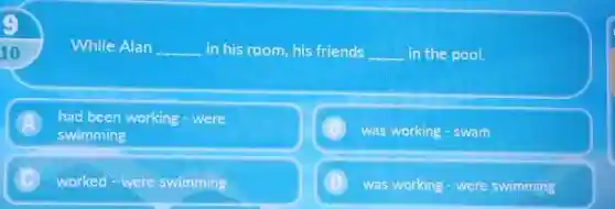 While Alan __ in his room,his friends __ in the pool.
A
swimming
had been working - were
was working - swam
worked were swimming
was working - were swimming