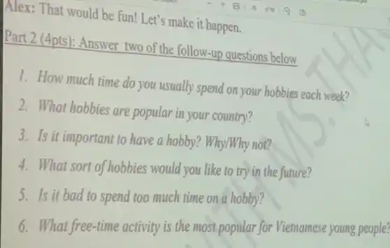 Alex: That would be fun! Let's make it happen.
Part 2 (4pts): Answer two of the follow-up questions below
1. How much time do you usually spend on your hobbies each week?
2. What hobbies are popular in your country?
3. Is it important to have a hobby?Why/Why not?
4. What sort of hobbies would you like to try in the future?
5. Is it bad to spend too much time on a hobby?
6. What free-time activity is the most popular for Vietnamese young people?