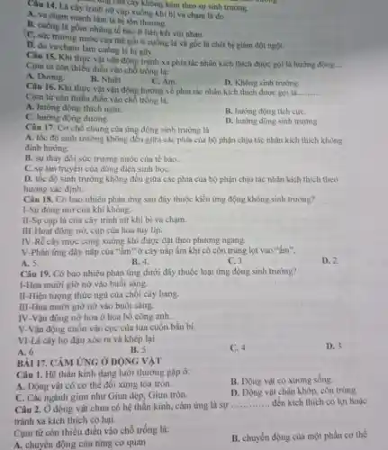 ....... ang của cây không kèm theo sự sinh trường.
Câu 14. Lá cây trình nữ cụp xuống khi bị va chạm là do
A. va chạm mạnh làm lá bị tồn thương.
B. cuống lá gồm những tế bào ít liên kết với nhau.
C. sức trương nước của thể gối ở cuống lá và gốc lá chét bị giảm đột ngột.
D. do va chạm làm cuống lá bị gãy.
Câu 15. Khi thực vật vận động tránh xa phía tác nhân kích thích được gọi là hướng động
__
Cụm từ còn thiếu điền vào chỗ trống là:
A. Dưong.
B. Nhiệt
C. Âm.
D. Không sinh trường.
Câu 16. Khi thực vật vận động hướng về phía tác nhân kích thích được gọi là.
__
Cụm từ còn thiếu điền vào chỗ trống là:
A. hướng động thích nghi.
B. hướng động tích cựC.
C. hướng động dương.
D. hướng động sinh trường.
Câu 17. Cơ chế chung của ứng động sinh trường là
A. tốc độ sinh trưởng không đều giữa các phía của bộ phận chịu tác nhân kích thích không
định hướng.
B. sự thay đổi sức trương nước của tế bào.
C. sự lan truyền của dòng điện sinh họC.
D. tốc độ sinh trưởng không đều giữa các phía của bộ phận chịu tác nhân kích thích theo
hướng xác định.
Câu 18. Có bao nhiêu phản ứng sau đây thuộc kiểu ứng động không sinh trường?
I-Sự đóng mở của khí khổng.
II-Sự cụp lá của cây trinh nữ khi bị va chạm.
III-Hoạt động nở,cụp của hoa tuy lip
IV-Rễ cây mọc cong xuống khi được đặt theo phương ngang.
V-Phản ứng đậy nắp của "âm" ở cây nắp ấm khi có côn trùng lọt vào "ấm".
A. 5.
B. 4.
C. 3.
D. 2.
Câu 19. Có bao nhiêu phản ứng dưới đây thuộc loại ứng động sinh trường?
I-Hoa mười giờ nỡ vào buổi sáng.
II-Hiện tượng thức ngủ của chồi cây bàng.
III-Hoa mười giờ nở vào buổi sáng.
IV-Vận động nở hoa ở hoa bổ công anh.
V-Vận động cuốn vào cọc của tua cuốn bầu bí.
VI-Lá cây họ đậu xòe ra và khép lại
C. 4
D. 3
A. 6
B. 5
BÀI 17. CẢM ỨNG Ở ĐỘNG VẬT
Câu 1. Hệ thần kinh dạng lưới thường gặp ở:
B. Động vật có xương sống.
A. Động vật có cơ thể đối xứng tỏa tròn.
C. Các ngành giun như Giun dẹp, Giun tròn.
D. Động vật chân khớp, côn trùng.
Câu 2. Ở động vật chưa có hệ thần kinh, cảm ứng là sự
__ đến kích thích có lợi hoặc
tránh xa kích thích có hại.
Cụm từ còn thiếu điền vào chỗ trống là:
B. chuyển động của một phần cơ thể
A. chuyển động của từng cơ quan