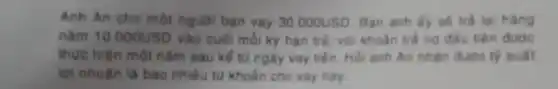 Anh An cho một nguơi ban vay 30.000USD Ban anh fy se trả lại hàng
nǎm 10.000USD vào cuối mỗi kỳ hạn trả, vdi khoàn trả nợ đấu tiên được
thực hiện một nǎm sau kể từ ngày vay tiến. Hỏi anh An nhạn đưoc ty suất
lợi nhuận là bao nhiêu từ khoản cho vay này
