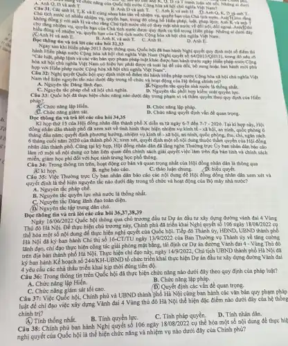 A. Anh Q.D va and
D và anh về chức nǎng của Quốc hội nước Công hòa xã hội chủ nghĩa Việt Namol. Những ai dưới
a Chính phủ.
Câu 31. Các Anh D và anh T. C.Anh K và
anh H, T, K và E cùng nhau bàn tán về nhiệm vụ.quyền hạn của Cho tịch nướC. AnlifiCho ring anh H. D.Anh Q,K,D va anh T.
không đồng y với anh H và cho rằng Chủ tịch nước chỉ có thay mạt nhà nước về đối nội,
hiểu đủng về nhiệm vụ,quyền hạn của Chù tịch nước Cộng hòa xã hội chủ nghĩa Việt Nam.
nhiệm vụ, quyền hạn của Chủ tịch nước được quy định cụ thể trong Hiến pháp Những ai dưới đây
(A) Anh H và anh E.
B. Anh K và anh T. C.Anh H.
Đọc thông tin và trả lời các câu hỏi 32,33
D. Anh E.
sau khi Hiến pháp 2013 được thông qua, Quốc hội đã ban hành Nghị quyết quy định một số điểm thi
hành Hiến pháp nước Cộng hòa xã hội chủ nghĩa Việt Nam (Nghị quyết số
64/2013/QH13) trong đó nêu rõ
luật, pháp lệnh và các vǎn bản quy phạm pháp luật khác được ban hành trước ngày Hiến pháp nước Cộng
hòa xã hội chủ nghĩa Việt Nam có hiệu lực phải được rà soát lại để sửa đổi, bổ sung hoặc ban hành mới phủ
hợp với Hiến pháp nước Cộng hòa xã hội chủ nghĩa Việt Nam".
Câu 32.Nghị quyết Quốc hội quy định một số điểm thi hành Hiến pháp nước Cộng hòa xã hội chủ nghĩa Việt
Nam thể hiện nguyên tắc nào dưới đây trong tổ chức và hoạt động của Hệ thống chính trị?
A. Nguyên tắc Đảng lãnh đạo.
B.Nguyên tắc quyền nhà nước là thống nhất.
C. Nguyên tắc pháp chế xã hội chủ nghĩa.
D. Nguyên tắc phối hợp kiểm soát quyền lựC.
Câu 33: Quốc hội đã thực hiện chức nǎng nào dưới đây trong phạm vi và thắm quyền theo quy định của Hiến
pháp?
A. Chức nǎng lập Hiến.
B. Chức nǎng lập pháp.
(C. Chức nǎng giám sát.
D. Chức nǎng quyết định vấn đề quan trọng.
Đọc thông tin và trả lời các câu hỏi 34,35
Kì họp thứ 15 của Hội đồng nhân dân thành phố X diễn ra từ ngày 6-7 đến 7-7-2020 Tại kì họp này Hội
phố đã xem xét về tình hình thực hiện nhiệm vụ kinh tế - xã hội, an ninh, quốc phòng 6
tháng đầu nǎm; quyết định phương hướng, nhiệm vụ kinh tế - xã hội, an ninh, quốc phòng, thu, chi, ngân sách
6 tháng cuối nǎm 2020 của thành phố X; xem xét, quyết định một số nội dung thuộc thẩm quyền của Hội đồng
nhân dân thành phố.Cũng tại kỳ họp,Hội đồng nhân dân đã lắng nghe Thường trực Ủy ban nhân dân báo cáo
làm rõ một số nội dung cơ bản liên quan đến chính sách giải quyết việc làm trên địa bàn tỉnh và chính sách
miễn, giảm học phí đối với học sinh trung học phổ thông.
Câu 34: Trong thông tin trên, hoạt động cơ bản và quan trọng nhất của Hội đồng nhân dân là thông qua
B. nghe báo cáo.
C. thảo luận chung.
biểu quyết.
Ar kì họp.
Câu 35: Việc Thường trực Ủy ban nhân dân báo cáo các nội dung để Hội đồng đồng nhân dân xem xét và
quyết định là thể hiện nguyên tắc nào dưới đây trong tổ chức và hoạt động của Bộ máy nhà nước?
A. Nguyên tắc pháp chế.
B. Nguyên tắc quyền lực nhà nước là thống nhất.
C. Nguyên tắc Đảng lãnh đạo toàn diện.
D. Nguyên tắc tập trung dân chủ.
Đọc thông tin và trả lời các câu hỏi 36,,37,38,39
16/06/2022 Quốc hội thông qua chủ trương đầu tư Dự án đầu tư xây dựng đường vành đai 4 Vùng
Thủ đô Hà Nội.Để thực hiện chủ trương này, Chính phủ đã triển khai Nghị quyết số 106 ngày
18/08/2022 cụ
thể hóa một số nội dung để thực hiện nghị quyết của Quốc hội. Tiếp đó Thành ủy, HĐND, UBND thành phố
Hà Nội đã ký ban hành Chỉ thị số
16-CT/TU ngày 13/9/2022 của Ban Thường vụ Thành ủy về tǎng cường
lãnh đạo, chi đạo thực hiện công tác giải phóng mặt bằng,tái định cư Dự án đường Vành đai 4 - Vùng Thủ đô
trên địa bàn thành phố Hà Nội. Thực hiện chỉ đạo này, ngày
14/9/2022 , Chủ tịch UBND thành phố Hà Nội đã
ký ban hành Kế hoạch sô 244/KH.
UBND tổ chức triển khai thực hiện Dự án đầu tư xây dựng đường Vành đai
4 yêu cầu các nhà thầu triển khai kịp thời đúng tiến độ.
Câu 36: Trong thông tin trên Quốc hội đã thực hiện chức nǎng nào dưới đây theo quy định của pháp luật?
B. Chức nǎng lập pháp.
A. Chức nǎng lập Hiến.
(D) Quyết định các vấn đề quan trọng.
C. Chức nǎng giám sát tối cao.
Câu 37: Việc Quốc hội,Chính phủ và UBND thành phố Hà Nội cùng ban hành các vǎn bản quy phạm pháp
luật để chi đạo việc xây dựng Vành đai 4 Vùng thủ đô Hà Nội thể hiện đặc điểm nào dưới đây của hệ thống
chính trị?
A. Tính thống nhất.
B. Tính quyền lựC.
C. Tính pháp quyền.
D. Tính nhân dân.
38: Chính phủ ban hành Nghị quyết số 106 ngày
18/08/2022 cụ thể hóa một số nội dung để thực hiệ
nghị quyết của Quốc hội là thể hiện chức nǎng và nhiệm vụ nào dưới đây của Chính phủ?