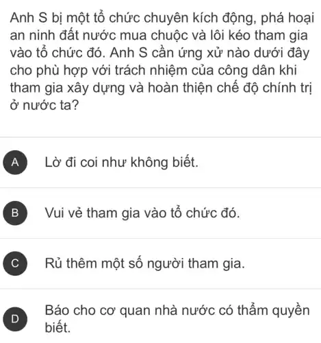 Anh S bị một tổ chức chuyên kích động, phá hoại
an ninh đất nước mua chuộc và lôi kéo tham gia
vào tổ chức đó. Anh S cần ứng xử nào dưới đây
cho phù hợp với trách nhiệm của công dân khi
tham gia xây dựng và hoàn thiện chế độ chính trị
ở nước ta?
A Lờ đi coi như không biết.
B Vui vẻ tham gia vào tổ chức đó.
C Rủ thêm một số người tham gia.
D
Báo cho cơ quan nhà nước có thẩm quyền
biết.