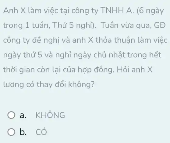 Anh X làm việc tại công ty TNHH A. (6 ngày
trong 1 tuần , Thứ 5 nghỉ). Tuần vừa qua , GĐ
công ty đề nghị và anh X thỏa thuân làm việc
ngày thứ 5 và nghỉ ngày chủ nhật trong hết
thời gian còn lại của hợp đồng. Hỏi anh
lưỡng có thay đổi không?
a. KHÔNG
b. có