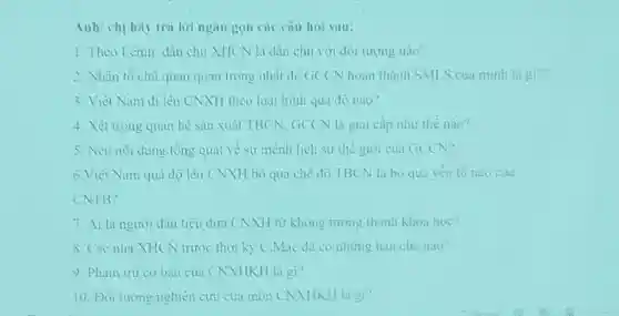 Anh/chị hay tra lời ngan gon cac cau hol sau:
1.Theo Lenin dân chu XHCN là dân chu với đối tương nào?
2. Nhàn tô chu quan quan trong nhat đê GCCN hoàn thành SMLS của minh là gì??
3. Viel Nam di lèn CNXH theo loại hình quả đờ nào?
4. Xét trong quan he san xuât TBCN.GCCN là giai cap như the nào?
5. Neu not dung tồng quat về sử mệnh lịch sử thể giới của GCCN?
6.Viẹt Nam qua độ lên (NXH bò qua che độ TBCN là bó qua yếu to nào cua
CNTB?
7. Ai là người đầu tiên đưa CNXH từ không tương thành khoa hoc?
8. Các nhà XHCN trunre thời kỳ C.Mác đã có những han che nao?
9. Pham tru co bản của (NXHKH là gì?
10. Đối tương nghiên cứu của mòn CNXHKH là gi?