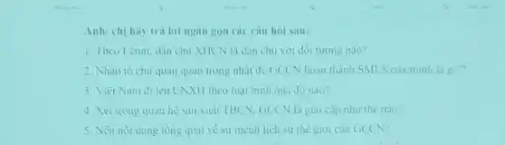 Anh/chị hay tru lời ngan gon cac cau hol sau:
1.Theo Lemin dân chu XHCN là dân chu với đối tương nào?
2. Nhàn tô chu quan quan trong nhat để GCCN hoàn thành SMLS cua minh là gi??
3. Viel Nam đi lèn CNXH theo loại hình quà độ nào?
4. Xét trong quan he san xuất TBCN . GCCN là giai cấp như thế nào?
5. Neu not dung tồng quat về sứ mệnh lịch sử thể giới của GCCN?