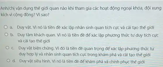 Anh/chị vận dụng thể giới quan nào khi tham gia các hoạt động ngoại khóa, đội xung
kích vì cộng đồng?Vì sao?
a. Duy vật. Vì nó là tiền đề xác lập nhân sinh quan tích cực và cải tạo thế giới
b. Duy tâm khách quan. Vì nó là tiền đề để xác lập phương thức tư duy tích cực
và cải tạo thế giới
c. Duy vật biện chứng. Vì đó là tiền đề quan trọng để xác lập phương thức tư
duy hợp lý và nhân sinh quan tích cực trong khám phá và cải tạo thế giới
d. Duy vật siêu hình. Vì nó là tiền đề để khám phá và chinh phục thế giới