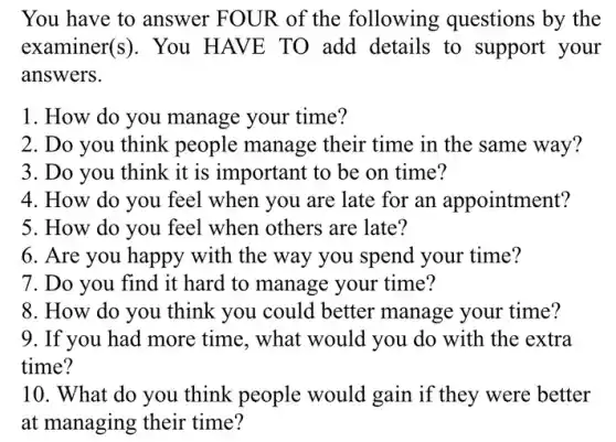 You have to answer FOUR of the following questions by the
examiner(s). You HAVE TO add details to support your
answers.
1. How do you manage your time?
2. Do you think people manage their time in the same way?
3. Do you think it is important to be on time?
4. How do you feel when you are late for an appointment?
5. How do you feel when others are late?
6. Are you happy with the way you spend your time?
7. Do you find it hard to manage your time?
8. How do you think you could better manage your time?
9. If you had more time, what would you do with the extra
time?
10. What do you think people would gain if they were better
at managing their time?