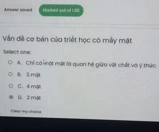 Answer saved
Vấn đề cơ bản của triết học có mấy mặt
Select one:
A. Chỉ có hhột mặt là quan hệ giữa vật chất và ý thức
B. 3 mǎt
C. 4 mặt
C D. 2 mặt