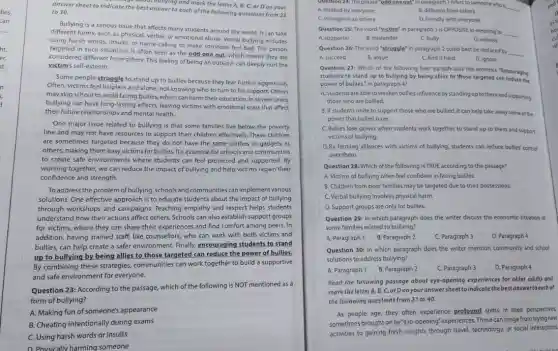 answer sheet to indicate the best answer to each of the following questions from 23
to 30.
Bullying is a serious issue that affects many students around the world It can take
different forms, such as physical, verbal, or emotional abuse. Verbal bullying includes
using harsh words, insults or name-calling to make someone feel bad. The person
targeted in such situations is often seen as the odd one out which means they are
considered different from others This feeling of being an outsider can deeply hurt the
victim's self-esteem.
Some people struggle to stand up to bullies because they fear further aggression.
Often, victims feel helpless and alone, not knowing who to turn to for support. Others
may skip school to avoid facing bullies, which can harm their education In severe cases,
bullying can have long lasting effects, leaving victims with emotional scars that affect
their future relationships and mental health.
One major issue related to bullying is that some families live below the poverty
line and may not have resources to support their children effectively. These children
are sometimes targeted because they do not have the same clothes or gadgets as
others, making them easy victims for bullies. It's essential for schools and communities
to create safe environments where students can feel protected and supported. By
working together, we can reduce the impact of bullying and help victims regain their
confidence and strength.
Toaddress the problem of bullying, schools and communities can implement various
solutions. One effective approach is to educate students about the impact of bullying
through workshops and campaigns. Teaching empathy and respect helps students
understand how their actions affect others. Schools can also establish support groups
for victims, where they can share their experiences and find comfort among peers. In
addition, having trained staff like counsellors, who can work with both victims and
bullies, can help create a safer environment. Finally,encouraging students to stand
up to bullying by being allies to those targeted can reduce the power of bullies.
By combining these strategies communities can work together to build a supportive
and safe environment for everyone.
Question 23: According to the passage, which of the following is NOT mentioned as a
form of bullying?
A. Making fun of someone's appearance
B. Cheating intentionally during exams
C. Using harsh words or insults
D. Physically harming someone
A. disliked by everyone
Question 24:The phrase "odd one out" in paragraph 1 refers to someone who is
__
B. different from others
C. stronger than others
D. friendly with everyone
Question 25: The word "victim" in paragraph 1 is OPPOSITE in meaning to
__
A. supporter
B. bystander
C. bully
D. witness
Question 26: The word "struggle" in paragraph 2 could best be replaced by
A. succeed	B. argue	C. find it hard	D. ignore
__
Question 27: Which of the following best paraphrases the sentence "Encouraging
students to stand up to bullying by being allies to those targeted can reduce the
power of bullies." in paragraph 4?
A. Students areableto weaken bullies' influence by standing up to them and supporting
those who are bullied.
B. If students unite to support those who are bullied, it can help take away some of the
power that bullies have.
C.Bullies lose power when students work together to stand up to them and support
victims of bullying.
D.By forming alliances with victims of bullying, students can reduce bullies' control
over them.
Question 28: Which of the following is TRUE according to the passage?
A. Victims of bullying often feel confident in facing bullies.
B. Children from poor families may be targeted due to their possessions.
C. Verbal bullying involves physical harm.
D. Support groups are only for bullies.
Question 29: In which paragraph does the writer discuss the economic situation of
some families related to bullying?
A. Paragraph 1 B. Paragraph 2
C. Paragraph 3
D. Paragraph 4
Question 30: In which paragraph does the writer mention community and school
solutions to address bullying?
A. Paragraph 1 B. Paragraph 2
C. Paragraph 3
D. Paragraph 4
Read the following passage about eye-opening experiences for older adults and
mark the letter A, B, C, orDonyour answersheet to indicate the best answertoeach of
the following questions from 31 to 40.
As people age, they often experience profound shifts in their perspectives,
sometimes brought on by "eye-opening"experiences. These can range from trying new
activities to gaining fresh insights through travel, technology or social interactions.
inf
cu