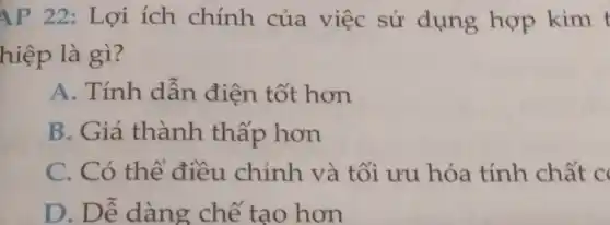 AP 22: Lợi ích chính của việc sử dụng hợp kim
hiệp là gì?
A. Tính dẫn điện tốt hơn
B. Giá thành thấp hơn
C. Có thể điều chỉnh và tối ưu hóa tính chất c
D. Dễ dàng chế tạo hơn