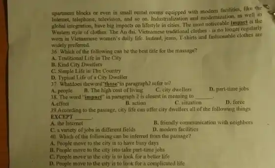 apartment blocks or even in small rental rooms equipped with modern facilities like the
Internet, telephone , television, and so on.Industrialization and modernization, as well as
global integration, have big impacts on lifestyle in cities. The most noticcable impact is the
Western style of clothes The Ao dai, Vietnamese traditional clothes - is no longer regularly
worn in Vietnamese women's daily life. Instead , jeans, T-shirts and fashionable clothes are
widely preferred.
36. Which of the following can be the best title for the massage?
A. Traditional Life in The City
B. Kind City Dwellers
C. Simple Life in The Country
D. Typical Life of a City Dweller
37. Whatdoes theword those"in paragraph2 refer to?
A. people
B. The high cost of living
C. city dwellers
D. part-time jobs
38. The word "impact"in paragraph 2 is closest in meaning to __ .
A.effect
B. action
C. situation
D. force
39.According to the passage, city life can offer city dwellers all of the following things
EXCEPT __
A. the Internet
B. friendly communication with neighbors
C. a variety of jobs in different fields
D. modern facilities
40. Which of the following can be inferred from the passage?
A. People move to the city is to have busy days
B. People move to the city isto take part-time jobs
C. People move to the city is to look for a better life
D. People move to the city is to look for a complicated life