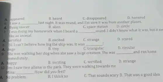 A. appeared
B. heard
C disapp eared
D. hovered
6. I saw a __ last night. It was round , and I'm sure it was from another planet. another
A. flying saucer
B. alien
C. space station
D. circle
7. I was source y homework when I heard a __ sound.I didn't know what it was but it so
like an animal.
A. ter rified
B. excited
C . strange
D.scared
! 8. 10.I can't believe how big excited was.It was
__
A. huge
B.tiny
C. triangular
D . circular
9. She was walking her dog when she saw a huge creature.She was __ and ran home
immediately.
A. happy
B. exciting
C . terrified
D. strange
A. happy saw two aliens in the parl x. They were walking towards me
Mina: __ How did you feel?
A. No problem
B. I think so
C. That sound s scary D.That was a good idea