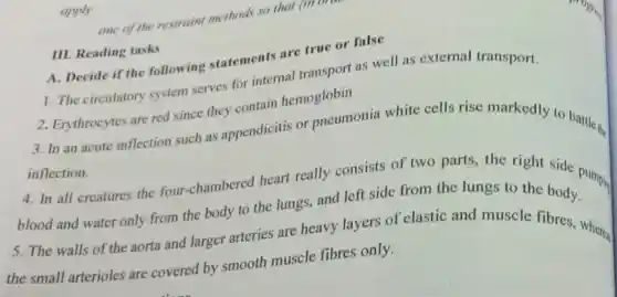 apply
III. Reading tasks
A. Decide if the following statements are true or false
1. The circulatory system serves for internal transport as well as external transport.
2. Erythrocytes are red since they contain hemoglobin
3. In an acute inflection such as appendicitis or pneumonia white cells rise markedly to battle.
inflection.
4. In all creatures the four-chambered heart really consists of two parts, the right side pumpir
blood and water only from the body to the lungs, and left side from the lungs to the body.
5. The walls of the aorta and larger arteries are heavy layers of elastic and muscle fibres, where
the small arterioles are covered by smooth muscle fibres only.
one of the restrain methods so that (I
(III DIIII