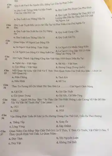 Địa
Quy Luật Vạch Ra Nguồn Gốc, Động Lực Của Sự Phát Triển:
a, Quy Luật Thống Nhất Và Đấu Tranh
Cua Các Mạt Đối Lập
b, Quy Luật Phủ Định Của Phủ Định
d, Quy Luật Từ Những Sự Thay Đổi Về
c, Quy Luật Lưu Thông Tiền Tệ
Lượng Dẫn Dến Sự Thay Đổi Vè Chất
Và Ngược Lại
Câu Quy Luật Tuyệt Đối,Là Cơ Sở Tồn Tại Và Phát Triển Của Chủ Nghĩa Tư
Bàn:
30
a, Quy Luật Sản Xuất Ra Giá Trị Thặng
Dư
b, Quy Luật Cung-. Cầu
c, Quy Luật Lưu Thông Tiền Tệ
d, Quy Luật Giá Trị
Câu
31
Quan Niệm Về Người Lao Động Tốt
a, Là Người Hoà Đồng, Thân Thiện
b, Là Người Có Nhiều Sáng Kiến
c, Là Người Lao Động Có Nǎng Suất Cao
d, Là Người Công Dân Tốt Có Khả
Nǎng Lao Động Tốt
Câu
32
Hội Nghị Thành Lập Đảng Cộng Sản Việt Nǎm 1930 Được Diễn Ra Tại:
a, Nghệ An -Việt Nam
b, Hà Nội - Việt Nam
c, Cao Bằng -Việt Nam
d, Hương Cảng (Trung Quốc)
Câu
33
Mối Quan Hệ Giữa Vật Chất Và Y Thức Theo Quan Niệm Của Triết Học Mác - Lênin Là
Mối Quan Hệ:
a, Biện Chứng
b, Tách Rời
c, Siêu Hình
d, Hỗ Trợ
Câu
Theo Tư Tưởng Hồ Chí Minh Thì: Đạo Đức Là __ Của Người Cách Mạng
34
a. Cái Cốt
b, Cái Cần Thiết
c, Cái Quan Trọng
d, Cái Gốc, Cái Nền Tảng
Câu
35
Nǎm __ Người Đã Đọc Bản:" Sơ Thảo Lần Thứ Nhất Những Luận Cương Về Vấn Đề Dân
Tộc Và Vấn Đề Thuộc Địa" Của Lênin:
a. 1921
b, 1919
c. 1922
d, 1920
Câu
36
Vận Động Phát Triển Đi Lên Là Xu Hướng Chung Của Thế Giới,Diễn Ra Theo Đường:
a, Thẳng Tắp
b, Xoáy Óc
c, Lòng Vòng
d, Gập Ghềnh
Câu
Quan Niệm Cho Rằng:Bản Chất Thế Giới Là Ý Thức, Ý Thức Có Trước, Vật Chất Có Sau, Ý
Thức Quyết Định Vật Chất, Là Quan Niệm:
a, Duy Tâm
b, Nhị Nguyên Luận
c, Duy Vật
d, Không Thể Biết