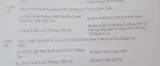 Địa
Quy Luật Vạch Ra Nguồn Gốc,Động Lực Của Sự Phát Triển:
a, Quy Luật Thống Nhất Và Đấu Tranh
Của Các Mặt Đối Lập
b, Quy Luật . Phủ Định Của . Phủ Định
c, Quy Luật Lưu Thông Tiền Tệ
d, Quy Luật Tù : Những Sự Thay Đổi Về
Lương Dẫn Dến Sự Thay Đổi Về Chất
Và Ngược Lại
Câu
Quy Luật Tuyệt Đối, Là Cơ Sở Tồn Tại Và Phát Triển Của Chủ Nghĩa Tu
Bản:
a, Quy Luật Sản Xuất Ra Giá Trị Thặng
Du
b, Quy Luật : Cung- Cầu
c. Quy Luật Lưu Thông Tiền Tệ
d, Quy Luật Giá Tri
Thuộc Nặng Nê Vào Pháp