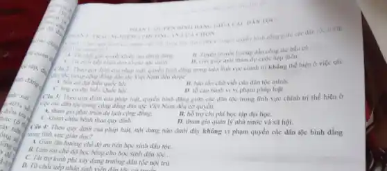 arquan d
ch đẳng
sur sai
ang a
de
1-19
quyền bình dẳng giữa các dân tộc trong
hình vực chính trị?
B. Tuyen truyền hướng dần công tác bầu cứ.
A. Tir choi guli quyet khiếu nại chính đúng
D. Giri gify moi tham dự cuộc họp thôn.
AN LUA CHON
đơn tố cao nộc danh.
Ciu 2: Theo quy định của pháp luật.quyền bình đẳng trong trên lĩnh vực chính trị không thể hiện ở việc các
Cân tộc trong cọng đồng dân tộc Việt Nam đều được
A. bdu curdai biểu quốc họi.
B. bào tồn chữ viết của dân tộc minh.
C. ứng cứ đại biểu Quốc hội.
D. tố cao hành vi vi phạm pháp luật.
Câu 3: Theo quy định của pháp luật, quyền bình đẳng giữa các dân tộc trong lĩnh vực chính trị thể hiện ở
việc các dân tộc trong cộng đồng dân tộc Việt Nam đều có quyền
A. tham gia phát triển du lịch cộng đồng.
B. hổ trợ chi phí học tập đại họC.
C. khám chữa bệnh theo quy định .
D. tham gia quàn lý nhà nước và xã hội.
Câu 4: Theo quy định của pháp luật,nội dung nào dưới đây không vi phạm quyền các dân tộc bình đẳng
trong lĩnh vực giáo dục?
A. Gian lận hướng chế độ ưu tiên học sinh dân tộC.
B. Làm sai chế độ học bông cho học sinh dân tộc .
C. Tài trợ kinh phí xây dựng trường dân tộc nội trú.
D. Từ chối tiếp nhận sinh viên rường dân tộc nộ