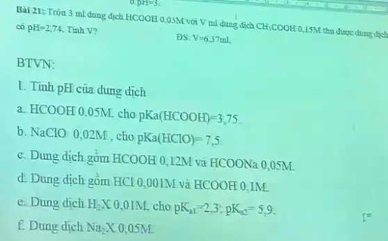 arres
Bải 21: Tròn 3 ml dung dịch HCOOH 0,0,M voi V mi dung dịch
CH_(3)COOH
0.15M thu được dung dịch
co pE=2,74 Tinh V?
DS: V=6,37ml
BTVN:
I. Tính pH của dung dich
a. HCOOH 0,0 SM cho
pKa(HCOOH)=3,75.
b. NaClO 0,02M, cho
pKa(HClO)=7,5
c. Dung dịch gùm HCOOH 0,12M và HCOONa0,05M
d. Dung dịch gồm HCl0,001M và HCOOH0,IM.
e. Dung dịch H_(2)X 0,01M, cho pK_(11)=2,3,pK_(32)=5,9
f. Dung dich Na_(2)X 0,05M